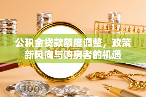 南宁公积金贷款额度调整，政策新风向与购房者的机遇