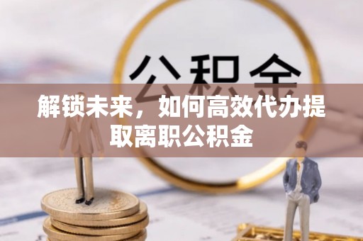 南宁解锁未来，如何高效代办提取离职公积金