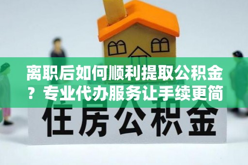 南宁离职后如何顺利提取公积金？专业代办服务让手续更简单