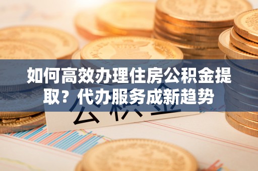 南宁如何高效办理住房公积金提取？代办服务成新趋势