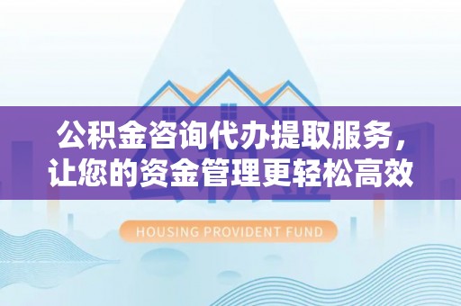 南宁公积金咨询代办提取服务，让您的资金管理更轻松高效
