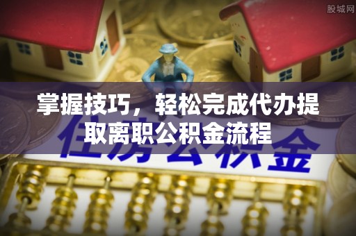 南宁掌握技巧，轻松完成代办提取离职公积金流程