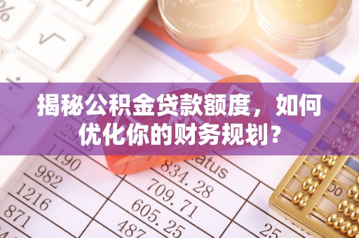 南宁揭秘公积金贷款额度，如何优化你的财务规划？