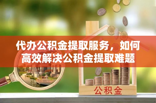 南宁代办公积金提取服务，如何高效解决公积金提取难题