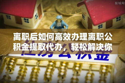 南宁离职后如何高效办理离职公积金提取代办，轻松解决你的后顾之忧