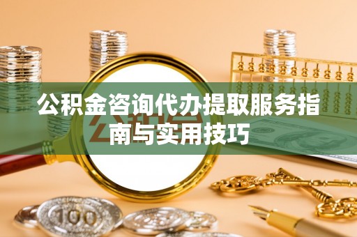 南宁公积金咨询代办提取服务指南与实用技巧