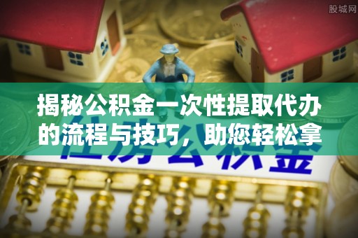 南宁揭秘公积金一次性提取代办的流程与技巧，助您轻松拿钱！