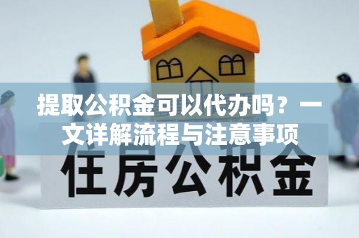南宁提取公积金可以代办吗？一文详解流程与注意事项
